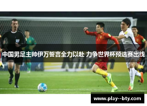 中国男足主帅伊万誓言全力以赴 力争世界杯预选赛出线