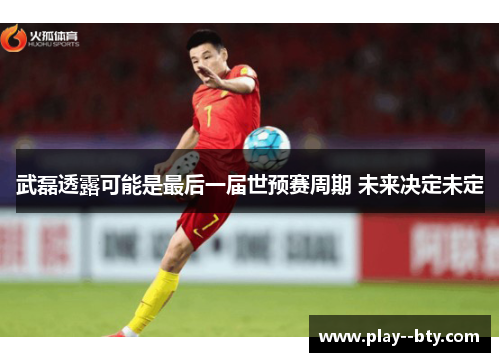 武磊透露可能是最后一届世预赛周期 未来决定未定