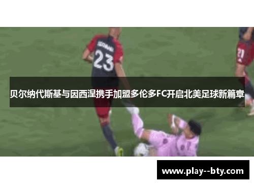 贝尔纳代斯基与因西涅携手加盟多伦多FC开启北美足球新篇章