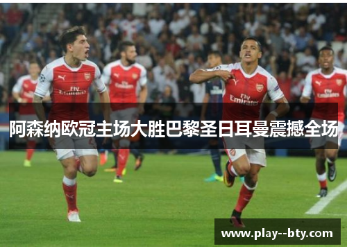 阿森纳欧冠主场大胜巴黎圣日耳曼震撼全场