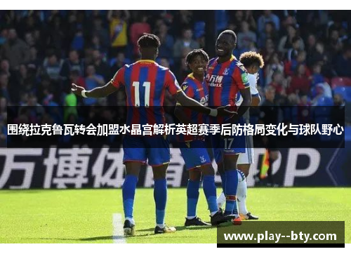 围绕拉克鲁瓦转会加盟水晶宫解析英超赛季后防格局变化与球队野心